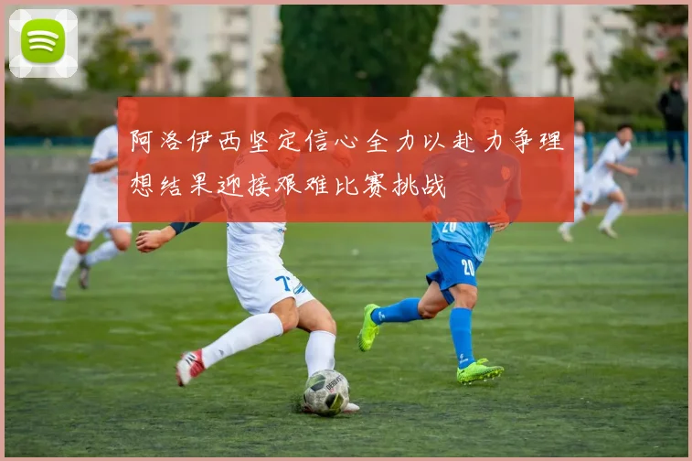 阿洛伊西坚定信心全力以赴力争理想结果迎接艰难比赛挑战