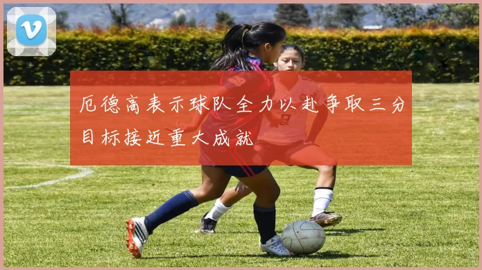 厄德高表示球队全力以赴争取三分目标接近重大成就