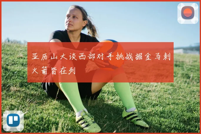亚历山大谈西部对手挑战掘金马刺火箭皆在列