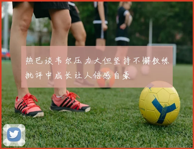 热巴谈韦尔压力大但坚持不懈教练批评中成长让人倍感自豪
