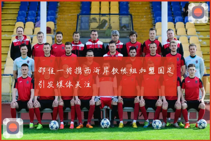 邵佳一将携西海岸教练组加盟国足引发媒体关注