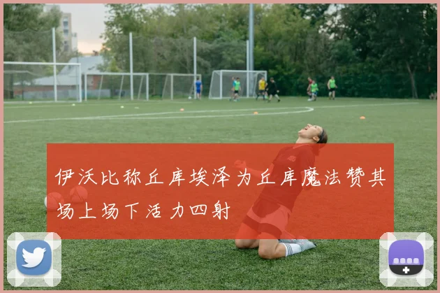 伊沃比称丘库埃泽为丘库魔法赞其场上场下活力四射