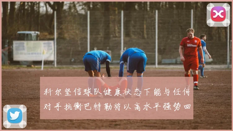 科尔坚信球队健康状态下能与任何对手抗衡巴特勒将以高水平强势回归