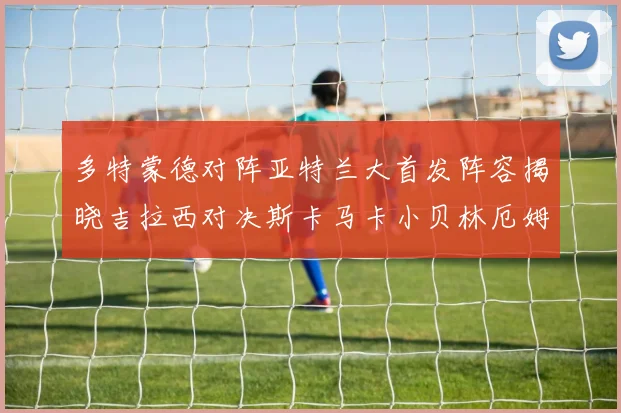 多特蒙德对阵亚特兰大首发阵容揭晓吉拉西对决斯卡马卡小贝林厄姆出战