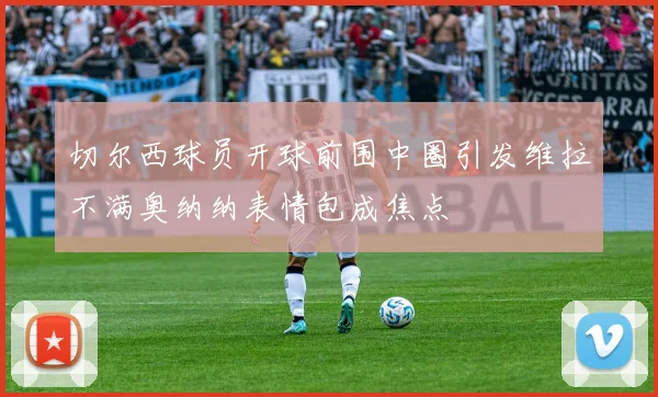 切尔西球员开球前围中圈引发维拉不满奥纳纳表情包成焦点