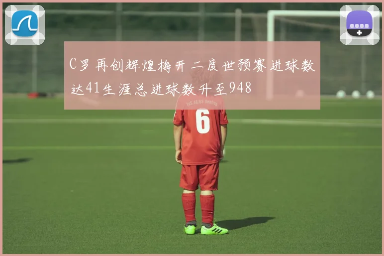 C罗再创辉煌梅开二度世预赛进球数达41生涯总进球数升至948