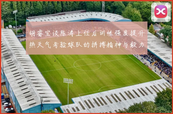 胡睿宝谈陈涛上任后训练强度提升热天气考验球队的拼搏精神与毅力