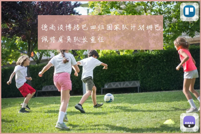 德尚谈博格巴回归国家队计划姆巴佩将肩负队长重任