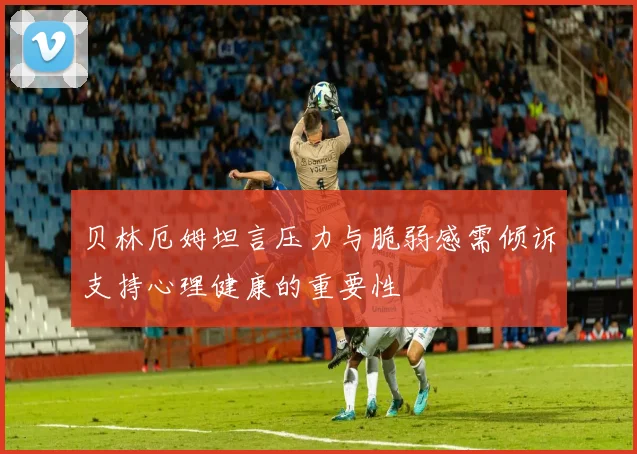 贝林厄姆坦言压力与脆弱感需倾诉支持心理健康的重要性