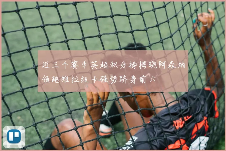 近三个赛季英超积分榜揭晓阿森纳领跑维拉纽卡强势跻身前六