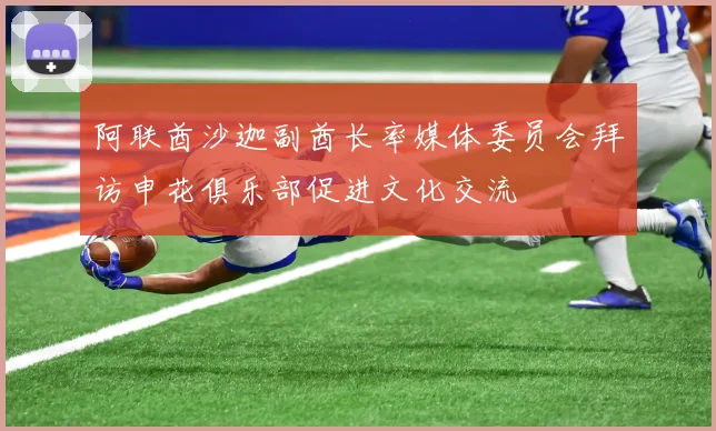 阿联酋沙迦副酋长率媒体委员会拜访申花俱乐部促进文化交流