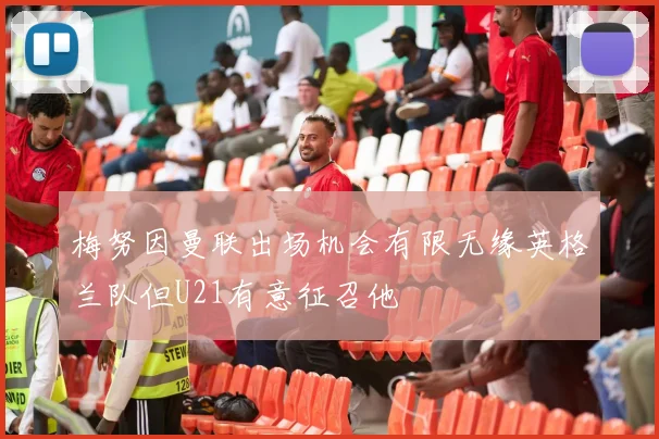 梅努因曼联出场机会有限无缘英格兰队但U21有意征召他