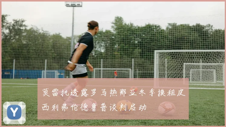 莫雷托透露罗马热那亚冬季换租皮西利弗伦德鲁普谈判启动