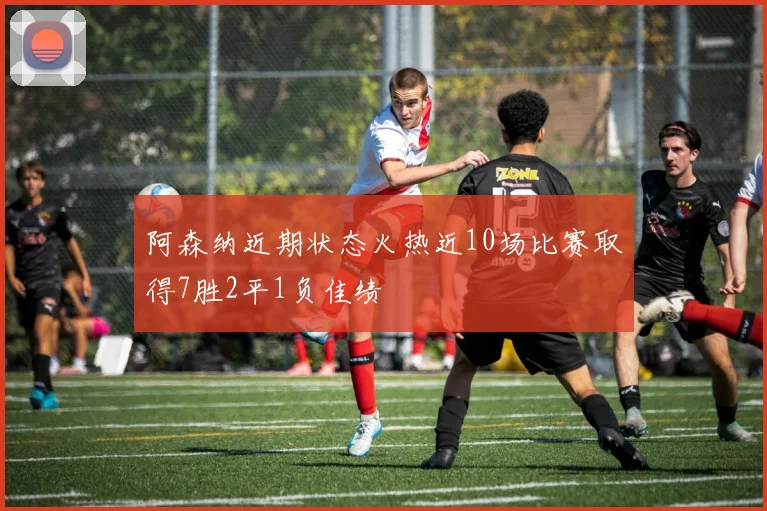 阿森纳近期状态火热近10场比赛取得7胜2平1负佳绩