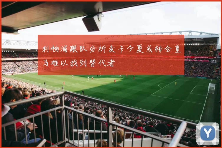 利物浦跟队分析麦卡今夏或转会皇马难以找到替代者