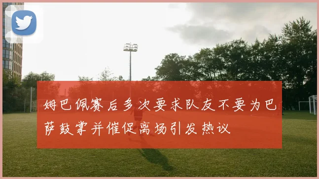姆巴佩赛后多次要求队友不要为巴萨鼓掌并催促离场引发热议