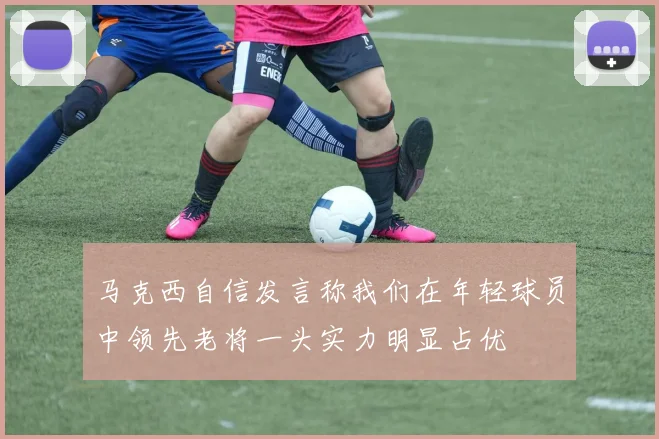 马克西自信发言称我们在年轻球员中领先老将一头实力明显占优