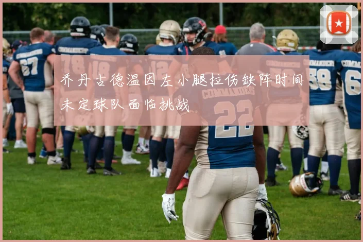 乔丹古德温因左小腿拉伤缺阵时间未定球队面临挑战