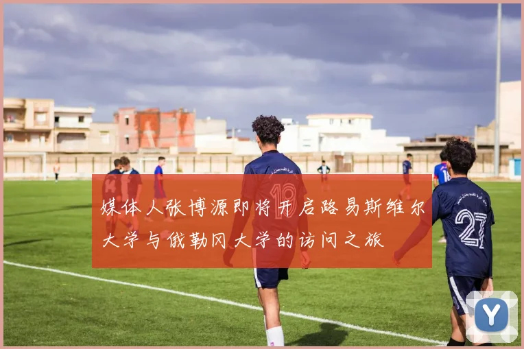 媒体人张博源即将开启路易斯维尔大学与俄勒冈大学的访问之旅