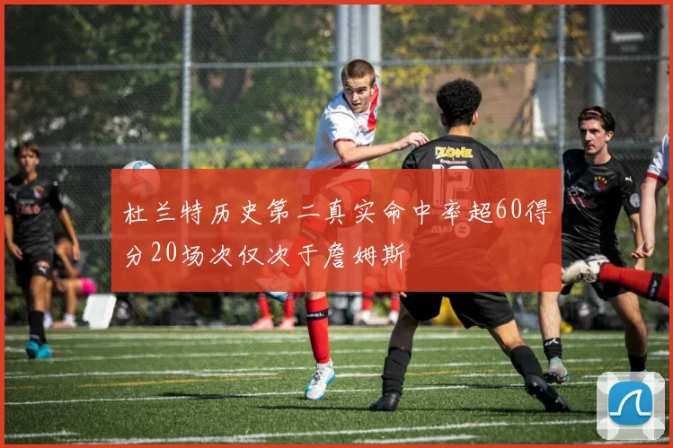 杜兰特历史第二真实命中率超60得分20场次仅次于詹姆斯