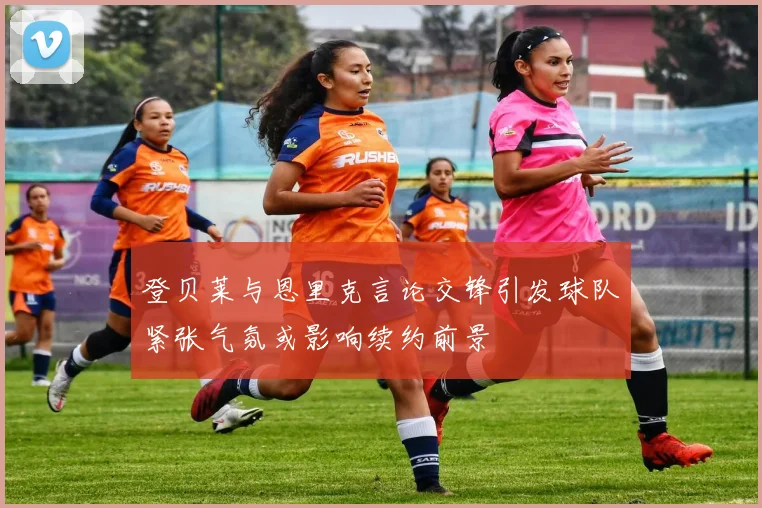 登贝莱与恩里克言论交锋引发球队紧张气氛或影响续约前景