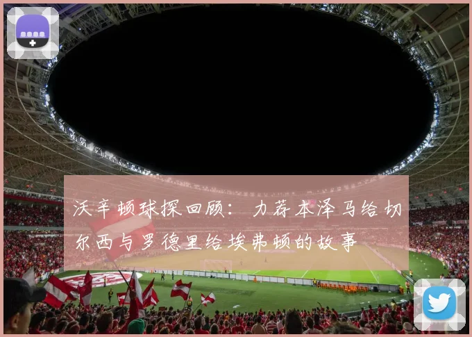 沃辛顿球探回顾：力荐本泽马给切尔西与罗德里给埃弗顿的故事
