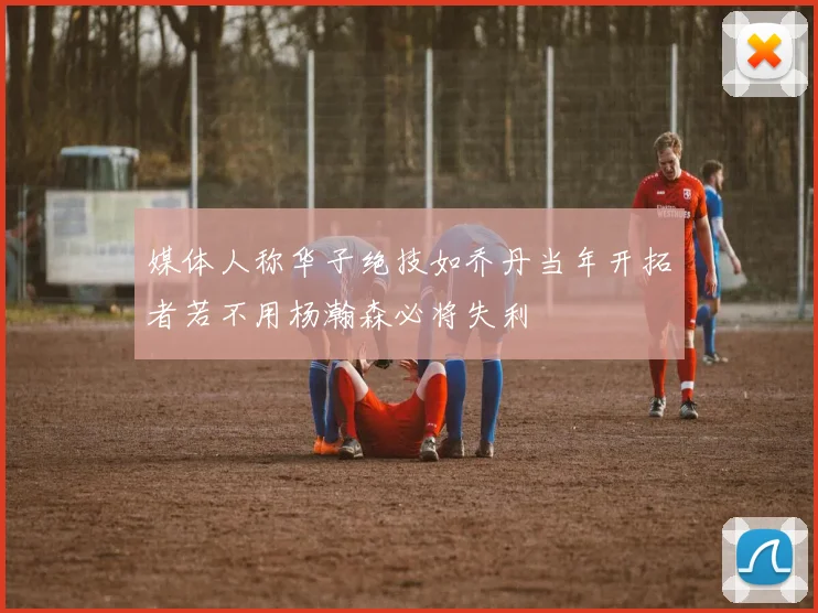 媒体人称华子绝技如乔丹当年开拓者若不用杨瀚森必将失利