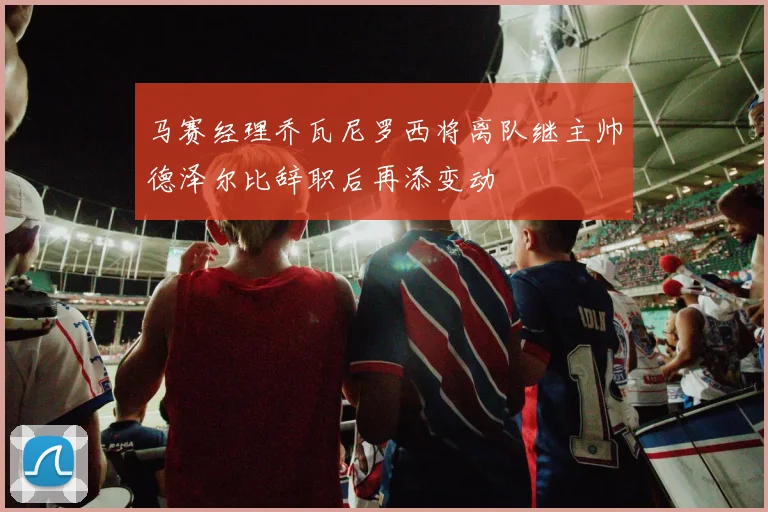 马赛经理乔瓦尼罗西将离队继主帅德泽尔比辞职后再添变动