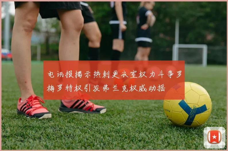 电讯报揭示热刺更衣室权力斗争罗梅罗特权引发弗兰克权威动摇