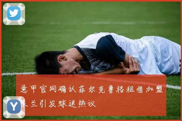 意甲官网确认菲尔克鲁格租借加盟米兰引发球迷热议