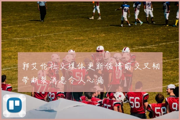 郭艾伦社交媒体更新伤情前交叉韧带断裂消息令人心痛