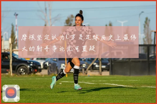 摩根坚定认为C罗是足球历史上最伟大的射手争论无可置疑