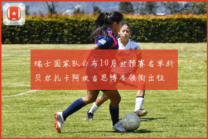 瑞士国家队公布10月世预赛名单科贝尔扎卡阿坎吉恩博洛领衔出征