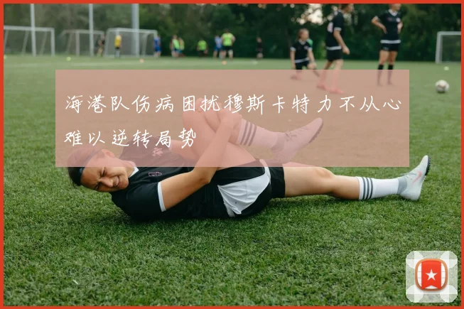 海港队伤病困扰穆斯卡特力不从心难以逆转局势