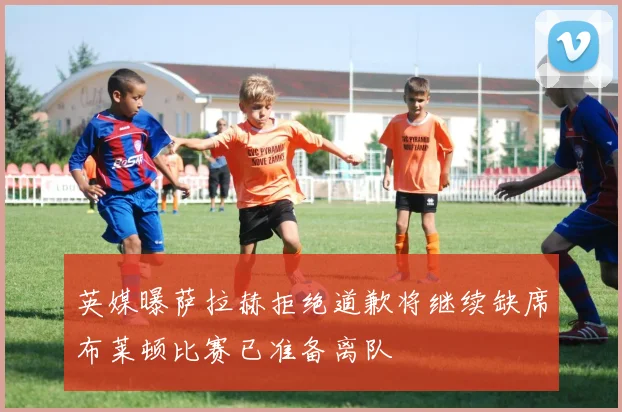 英媒曝萨拉赫拒绝道歉将继续缺席布莱顿比赛已准备离队