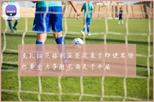 克瓦拉茨赫利亚坚定表示即使客场也要全力争胜不满足于平局