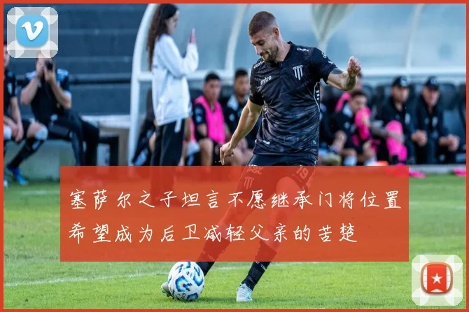 塞萨尔之子坦言不愿继承门将位置希望成为后卫减轻父亲的苦楚